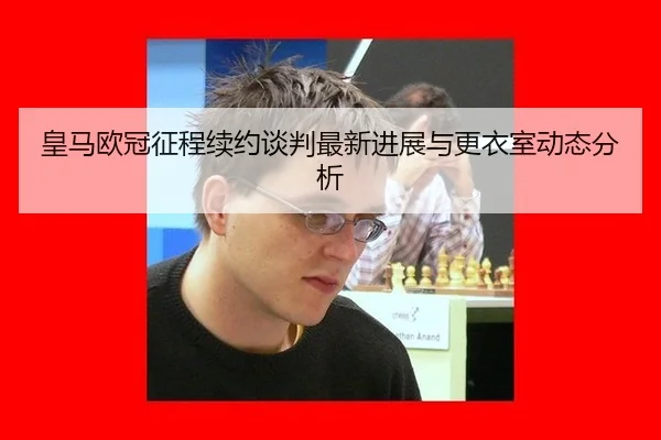 皇马欧冠征程续约谈判最新进展与更衣室动态分析